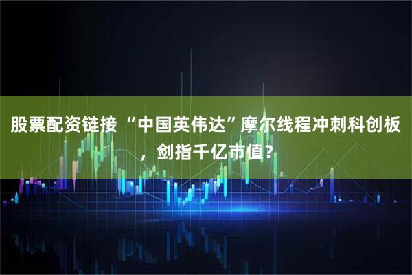股票配资链接 “中国英伟达”摩尔线程冲刺科创板，剑指千亿市值？