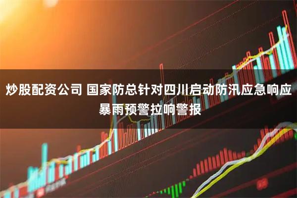 炒股配资公司 国家防总针对四川启动防汛应急响应 暴雨预警拉响警报