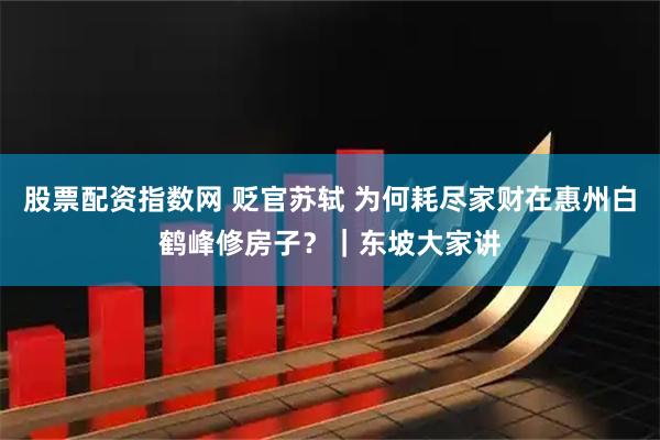 股票配资指数网 贬官苏轼 为何耗尽家财在惠州白鹤峰修房子？｜东坡大家讲