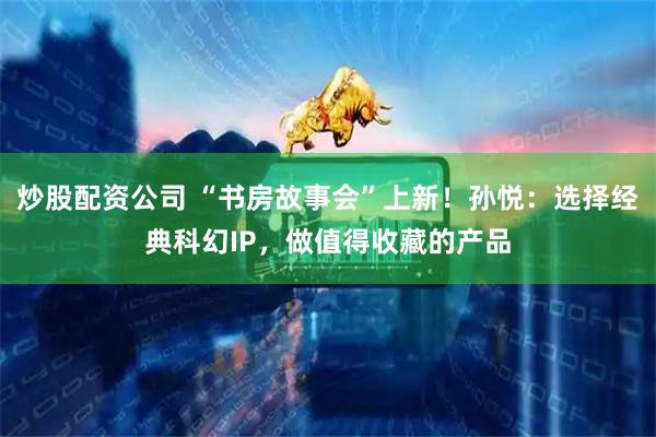 炒股配资公司 “书房故事会”上新！孙悦：选择经典科幻IP，做值得收藏的产品