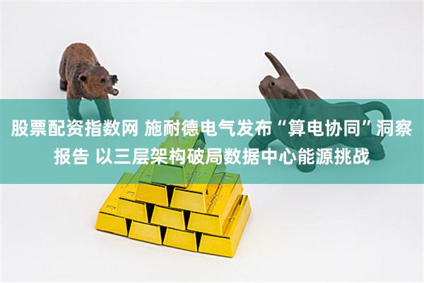 股票配资指数网 施耐德电气发布“算电协同”洞察报告 以三层架构破局数据中心能源挑战