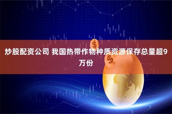 炒股配资公司 我国热带作物种质资源保存总量超9万份