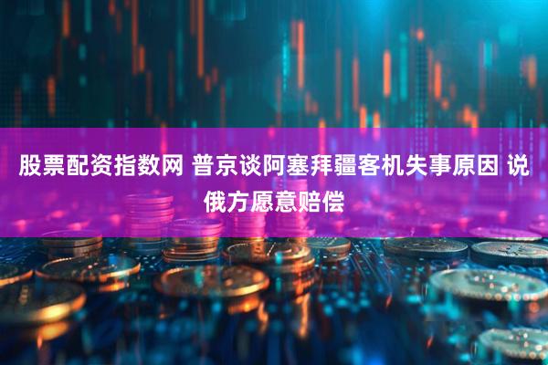股票配资指数网 普京谈阿塞拜疆客机失事原因 说俄方愿意赔偿