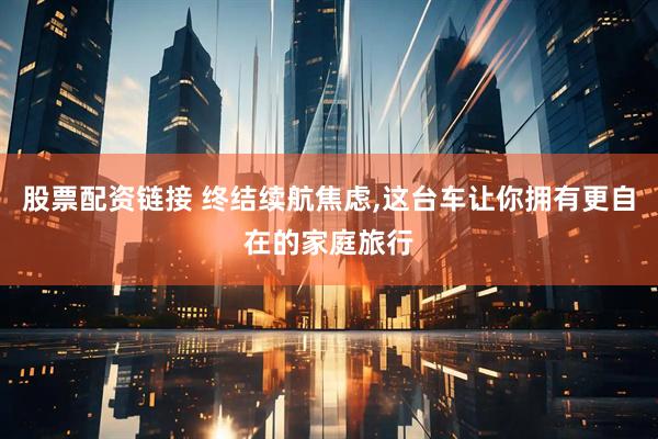 股票配资链接 终结续航焦虑,这台车让你拥有更自在的家庭旅行