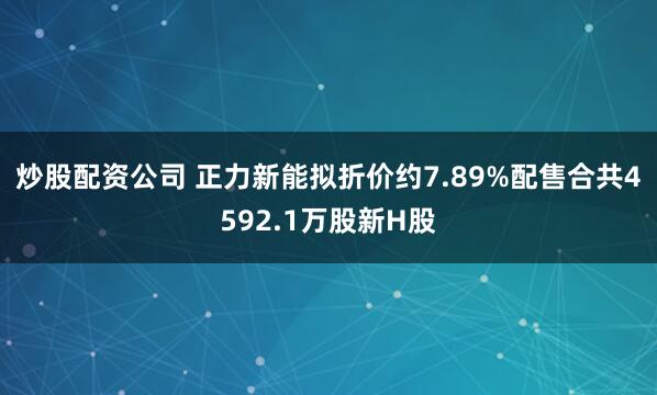 炒股配资公司 正力新能拟折价约7.89%配售合共4592.1万股新H股