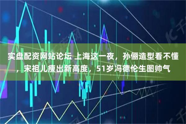 实盘配资网站论坛 上海这一夜，孙俪造型看不懂，宋祖儿瘦出新高度，51岁冯德伦生图帅气