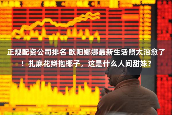 正规配资公司排名 欧阳娜娜最新生活照太治愈了！扎麻花辫抱椰子，这是什么人间甜妹？