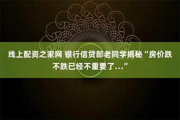 线上配资之家网 银行信贷部老同学揭秘“房价跌不跌已经不重要了…”
