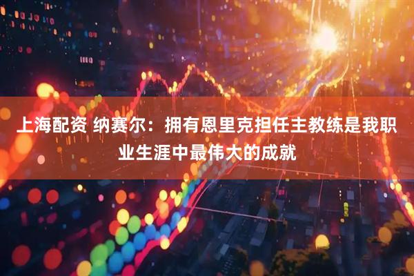 上海配资 纳赛尔：拥有恩里克担任主教练是我职业生涯中最伟大的成就
