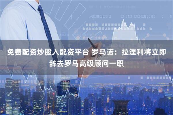 免费配资炒股入配资平台 罗马诺：拉涅利将立即辞去罗马高级顾问一职