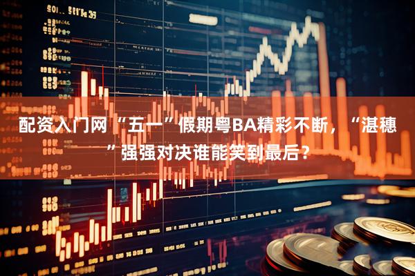 配资入门网 “五一”假期粤BA精彩不断，“湛穗”强强对决谁能笑到最后？