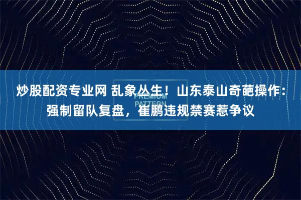 炒股配资专业网 乱象丛生！山东泰山奇葩操作：强制留队复盘，崔鹏违规禁赛惹争议