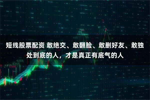 短线股票配资 敢绝交、敢翻脸、敢删好友、敢独处到底的人，才是真正有底气的人