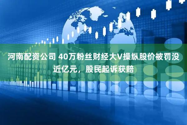 河南配资公司 40万粉丝财经大V操纵股价被罚没近亿元，股民起诉获赔