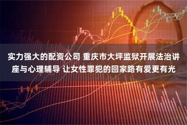 实力强大的配资公司 重庆市大坪监狱开展法治讲座与心理辅导 让女性罪犯的回家路有爱更有光