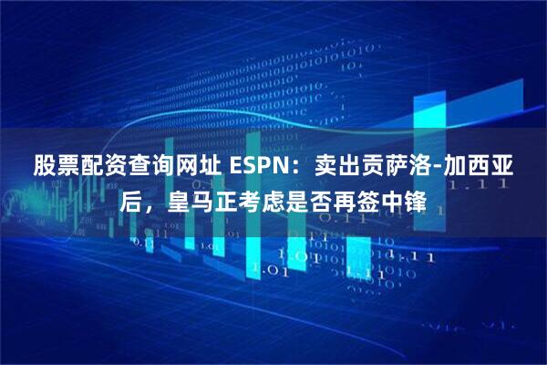 股票配资查询网址 ESPN:卖出贡萨洛-加西亚后,皇马正考虑是否再签中锋