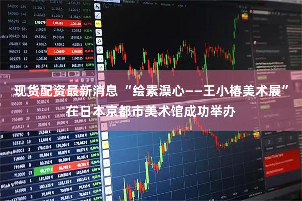 现货配资最新消息 “绘素澡心——王小椿美术展”在日本京都市美术馆成功举办