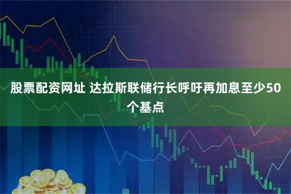 股票配资网址 达拉斯联储行长呼吁再加息至少50个基点